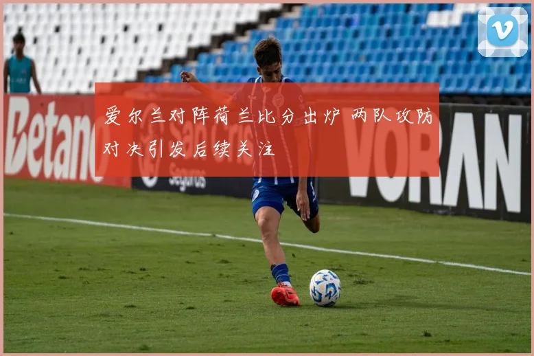 爱尔兰对阵荷兰比分出炉 两队攻防对决引发后续关注