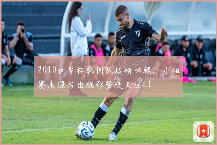 2010世界杯韩国队战绩回顾:小组赛表现与出线形势受关注_1