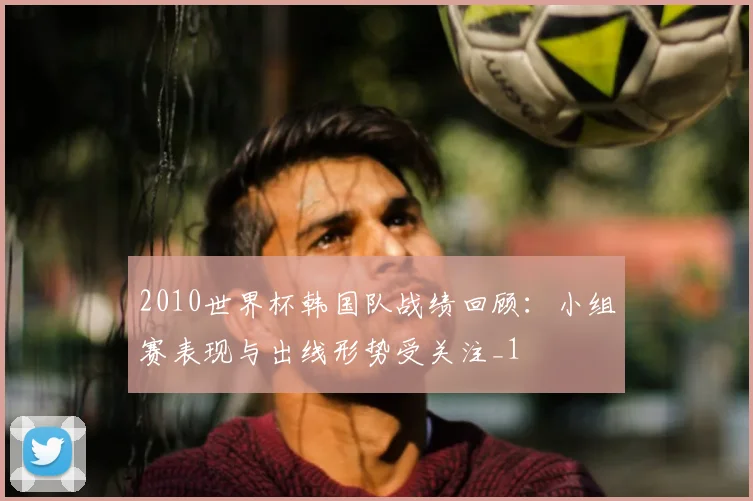 2010世界杯韩国队战绩回顾:小组赛表现与出线形势受关注_1