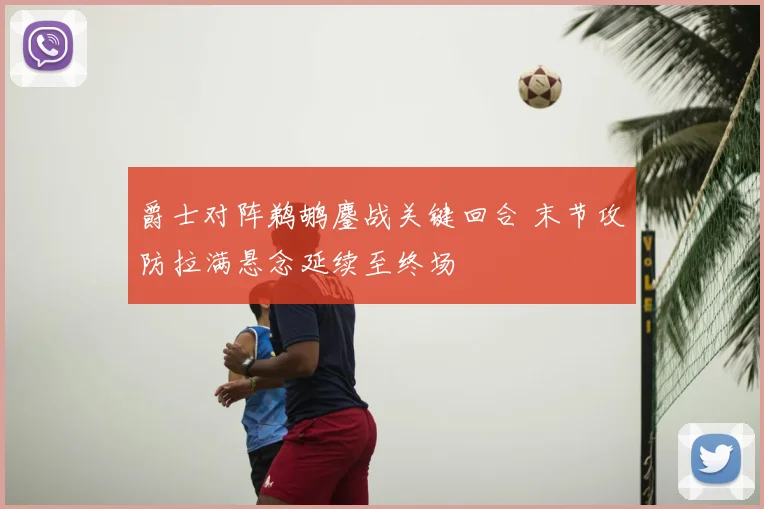 爵士对阵鹈鹕鏖战关键回合 末节攻防拉满悬念延续至终场