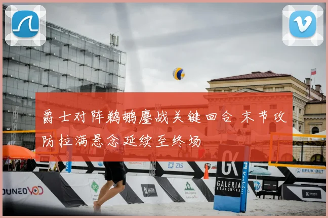 爵士对阵鹈鹕鏖战关键回合 末节攻防拉满悬念延续至终场