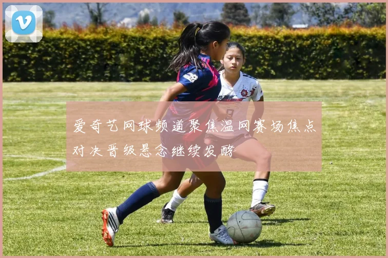 爱奇艺网球频道聚焦温网赛场焦点对决晋级悬念继续发酵