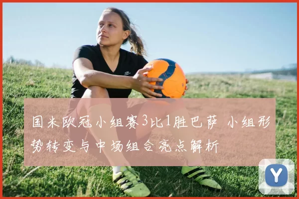 国米欧冠小组赛3比1胜巴萨 小组形势转变与中场组合亮点解析