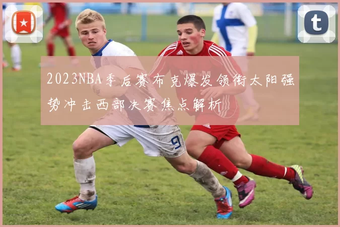 2023NBA季后赛布克爆发领衔太阳强势冲击西部决赛焦点解析