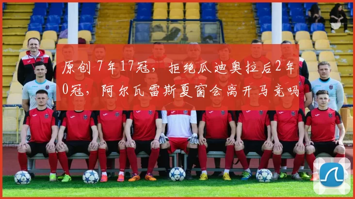 原创 7年17冠，拒绝瓜迪奥拉后2年0冠，阿尔瓦雷斯夏窗会离开马竞吗？