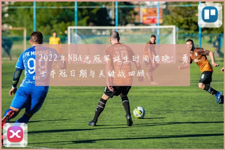 2022年NBA总冠军诞生时间揭晓:勇士夺冠日期与关键战回顾