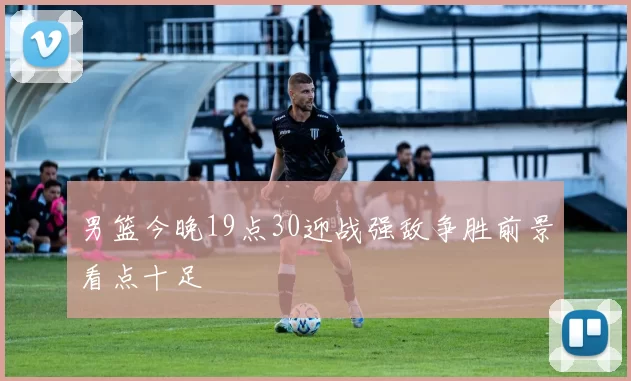男篮今晚19点30迎战强敌争胜前景看点十足