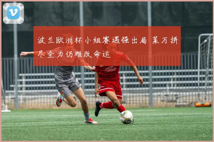 波兰欧洲杯小组赛遇强出局 莱万拼尽全力仍难改命运
