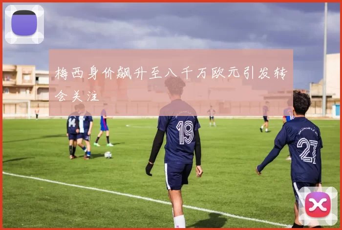 梅西身价飙升至八千万欧元引发转会关注
