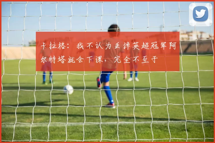卡拉格：我不认为丢掉英超冠军阿尔特塔就会下课，完全不至于