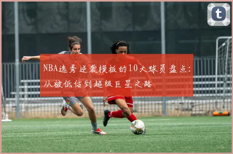 NBA选秀逆袭模板的10大球员盘点：从被低估到超级巨星之路