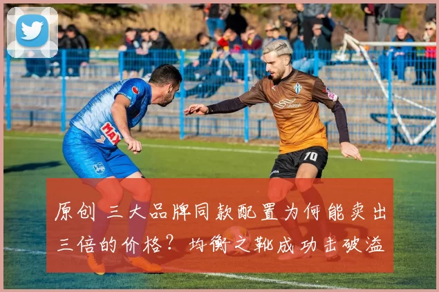 原创 三大品牌同款配置为何能卖出三倍的价格？均衡之靴成功击破溢价壁垒