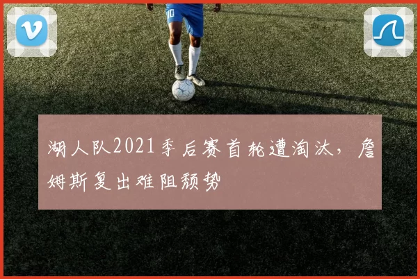 湖人队2021季后赛首轮遭淘汰,詹姆斯复出难阻颓势