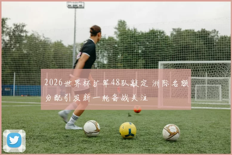 2026世界杯扩军48队敲定 洲际名额分配引发新一轮备战关注