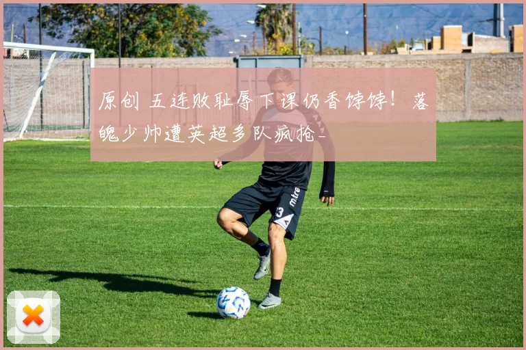 原创 五连败耻辱下课仍香饽饽！落魄少帅遭英超多队疯抢_