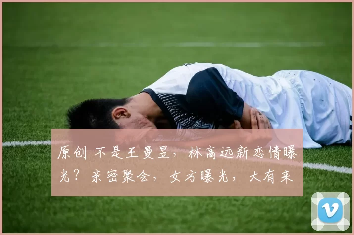 原创 不是王曼昱，林高远新恋情曝光？亲密聚会，女方曝光，大有来头