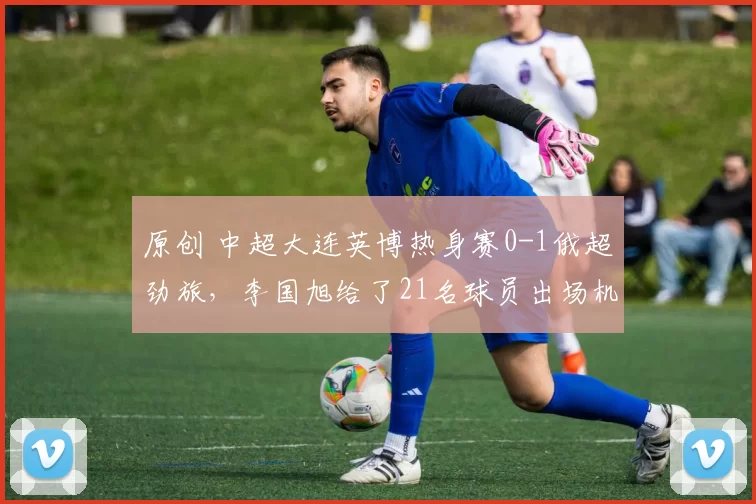 原创 中超大连英博热身赛0-1俄超劲旅，李国旭给了21名球员出场机会，看看都有谁？