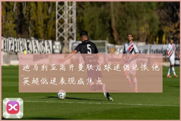 迪马利亚离开曼联后球迷仍记恨 他英超低迷表现成焦点
