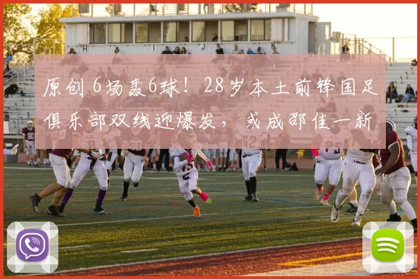 原创 6场轰6球!28岁本土前锋国足俱乐部双线迎爆发,或成邵佳一新宠爱将