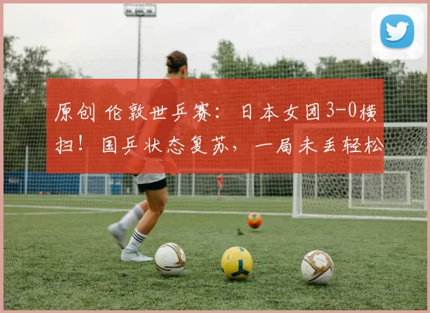 原创 伦敦世乒赛：日本女团3-0横扫！国乒状态复苏，一局未丢轻松晋级