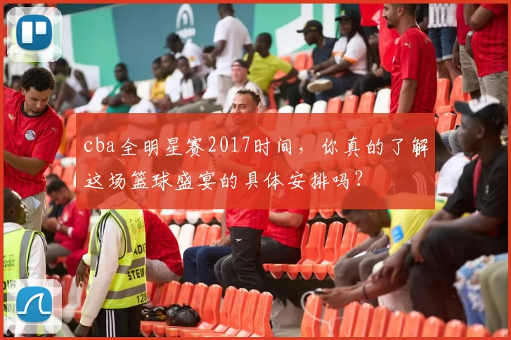 cba全明星赛2017时间，你真的了解这场篮球盛宴的具体安排吗？