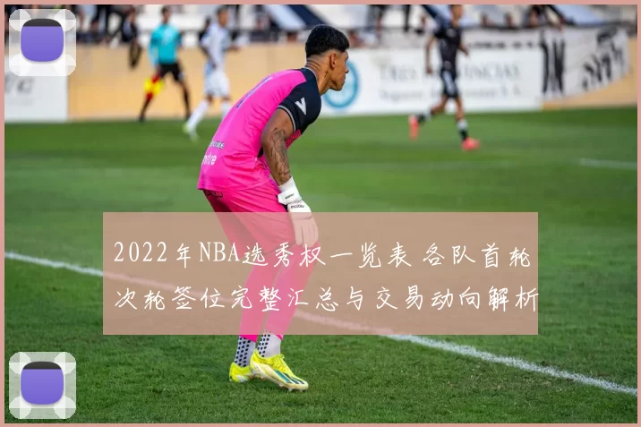 2022年NBA选秀权一览表 各队首轮次轮签位完整汇总与交易动向解析
