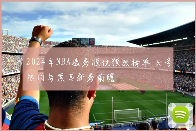 2024年NBA选秀顺位预测榜单 头号热门与黑马新秀前瞻
