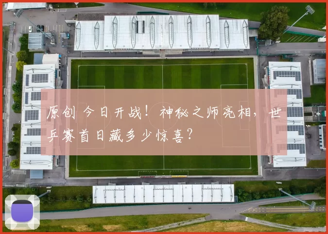 原创 今日开战！神秘之师亮相，世乒赛首日藏多少惊喜？