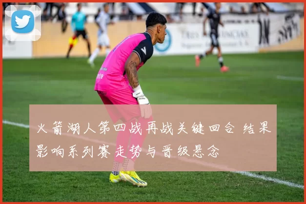火箭湖人第四战再战关键回合 结果影响系列赛走势与晋级悬念