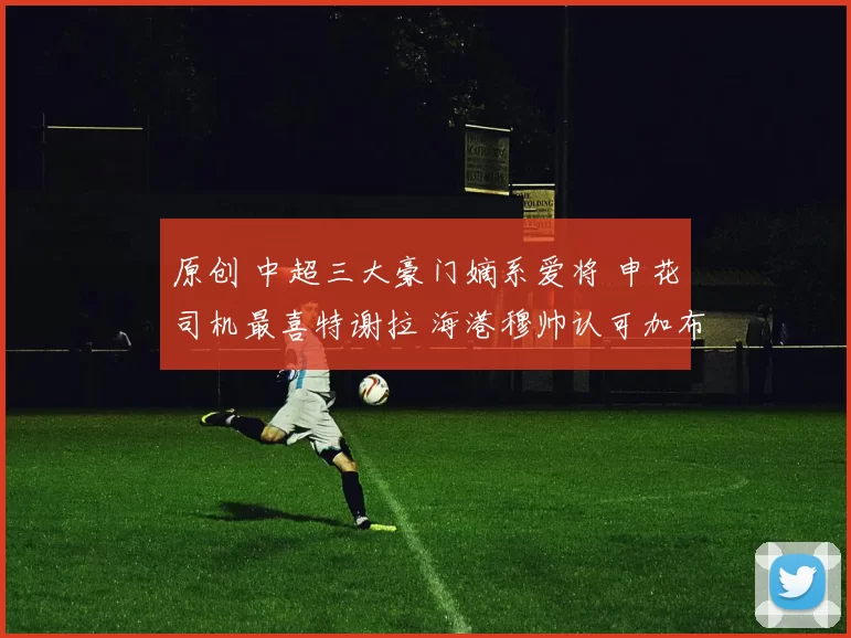 原创 中超三大豪门嫡系爱将 申花司机最喜特谢拉 海港穆帅认可加布里