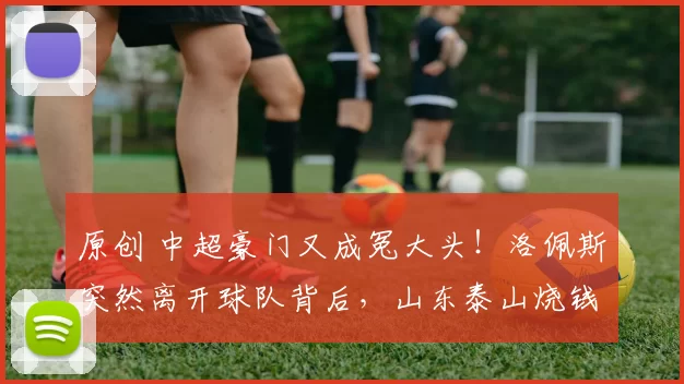 原创 中超豪门又成冤大头！洛佩斯突然离开球队背后，山东泰山烧钱买耻辱？