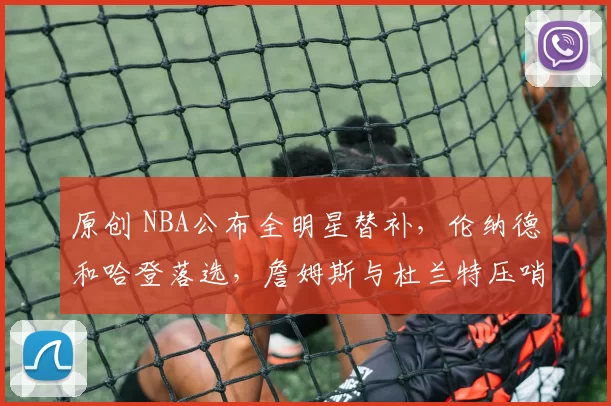 原创 NBA公布全明星替补，伦纳德和哈登落选，詹姆斯与杜兰特压哨入选！