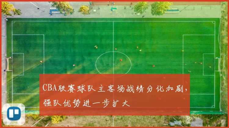 CBA联赛球队主客场战绩分化加剧,强队优势进一步扩大