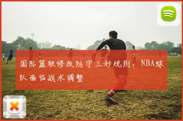 国际篮联修改防守三秒规则,NBA球队面临战术调整