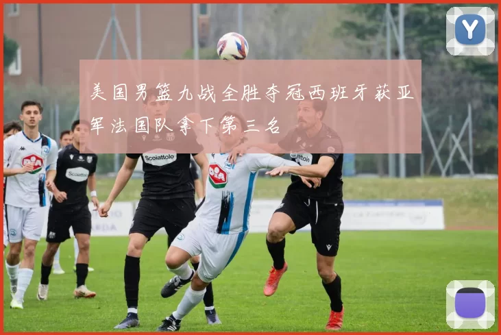 美国男篮九战全胜夺冠西班牙获亚军法国队拿下第三名