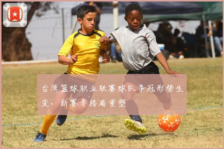 台湾篮球职业联赛球队争冠形势生变，新赛季格局重塑