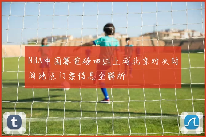 NBA中国赛重磅回归上海北京对决时间地点门票信息全解析