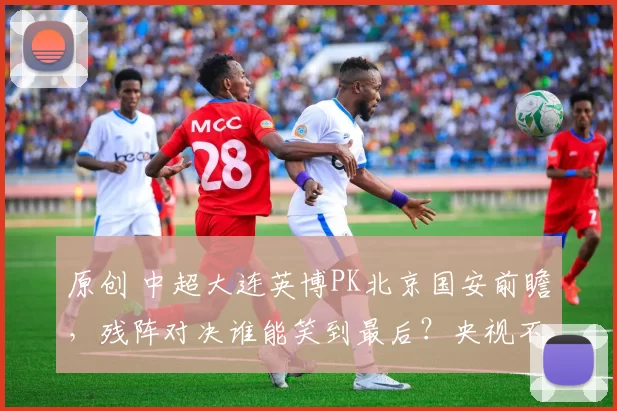原创 中超大连英博PK北京国安前瞻，残阵对决谁能笑到最后？央视不转，3大平台直播