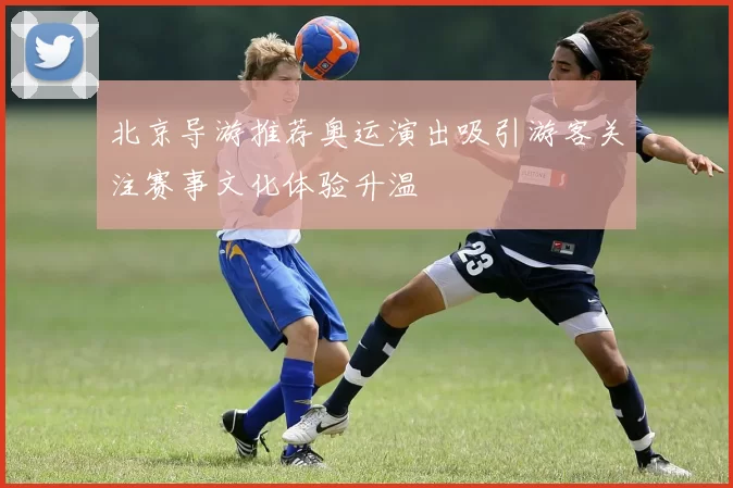 北京导游推荐奥运演出吸引游客关注赛事文化体验升温