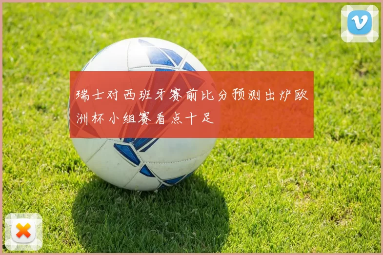 瑞士对西班牙赛前比分预测出炉欧洲杯小组赛看点十足