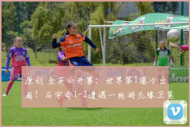 原创 全英公开赛：世界第1爆冷出局！石宇奇1-2遭遇一轮游无缘卫冕