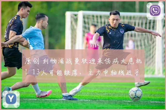 原创 利物浦战曼联迎来伤病大危机！13人可能缺席，主力中轴线近乎瘫痪