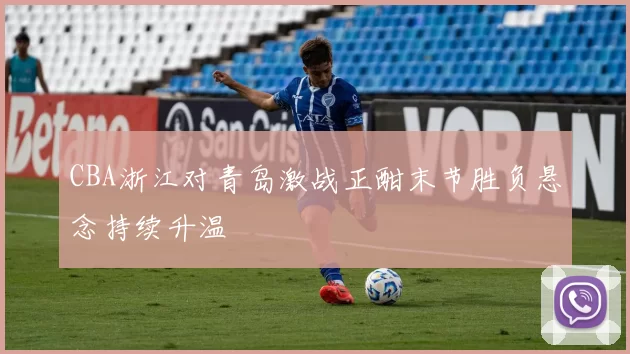 CBA浙江对青岛激战正酣末节胜负悬念持续升温