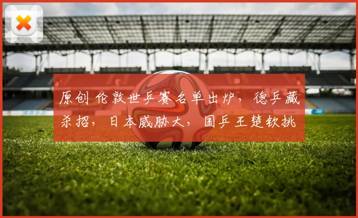 原创 伦敦世乒赛名单出炉，德乒藏杀招，日本威胁大，国乒王楚钦挑大梁