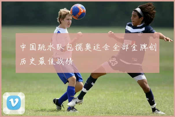 中国跳水队包揽奥运会全部金牌创历史最佳战绩