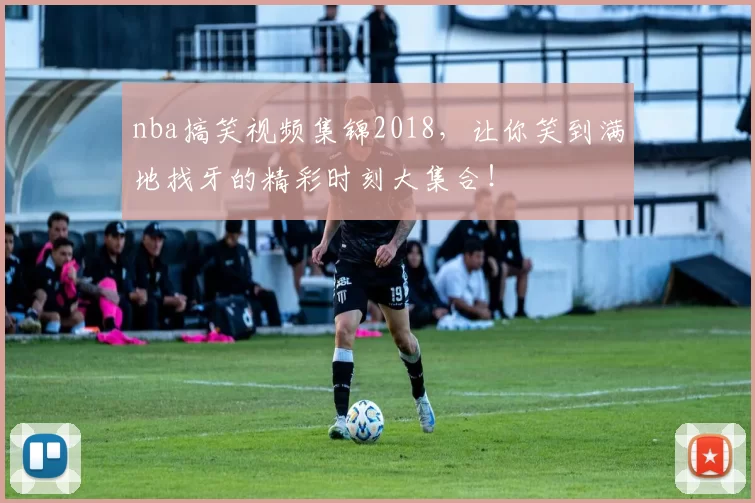 nba搞笑视频集锦2018，让你笑到满地找牙的精彩时刻大集合！