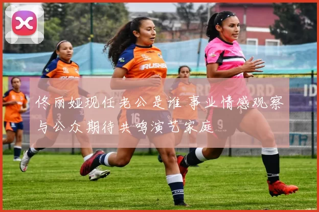 佟丽娅现任老公是谁 事业情感观察与公众期待共鸣演艺家庭