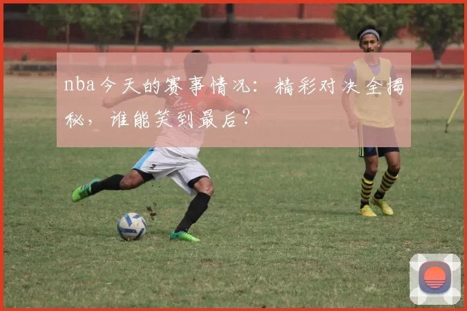nba今天的赛事情况：精彩对决全揭秘，谁能笑到最后？