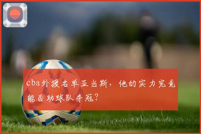 cba外援名单亚当斯,他的实力究竟能否助球队夺冠?