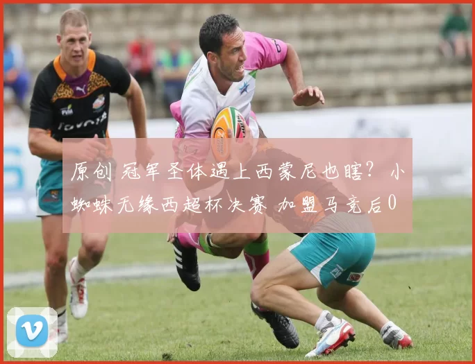 原创 冠军圣体遇上西蒙尼也瞎？小蜘蛛无缘西超杯决赛 加盟马竞后0冠